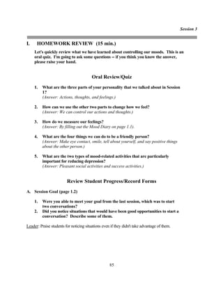Session 3


I.    HOMEWORK REVIEW (15 min.)
     Let's quickly review what we have learned about controlling our moods. This is an
     oral quiz. I'm going to ask some questions -- if you think you know the answer,
     please raise your hand.


                                         Oral Review/Quiz
     1.   What are the three parts of your personality that we talked about in Session
          1?
          (Answer: Actions, thoughts, and feelings.)

     2.   How can we use the other two parts to change how we feel?
          (Answer: We can control our actions and thoughts.)

     3.   How do we measure our feelings?
          (Answer: By filling out the Mood Diary on page 1.1).

     4.   What are the four things we can do to be a friendly person?
          (Answer: Make eye contact, smile, tell about yourself, and say positive things
          about the other person.)

     5.   What are the two types of mood-related activities that are particularly
          important for reducing depression?
          (Answer: Pleasant social activities and success activities.)


                         Review Student Progress/Record Forms
A. Session Goal (page 1.2)

     1.   Were you able to meet your goal from the last session, which was to start
          two conversations?
     2.   Did you notice situations that would have been good opportunities to start a
          conversation? Describe some of them.

Leader: Praise students for noticing situations even if they didn't take advantage of them.




                                                    85
 