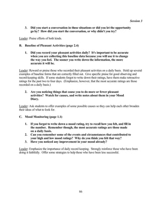 Session 3

    3.   Did you start a conversation in those situations or did you let the opportunity
         go by? How did you start the conversation, or why didn't you try?

Leader: Praise efforts of both kinds.

B. Baseline of Pleasant Activities (page 2.4)

    1.   Did you record your pleasant activities daily? It's important to be accurate
         when you are collecting this baseline data because you will use it to change
         the way you feel. The sooner you write down the information, the more
         accurate it will be.

Leader: Reward or praise those who recorded their pleasant activities on a daily basis. Hold up several
examples of baseline forms that are correctly filled out. Give specific praise for good observing and
record-keeping skills. If some students forgot to write down their ratings, have them make retroactive
ratings for the past two to four days. (Emphasize, however, that the most accurate ratings are those
recorded on a daily basis.)

    2.   Are you noticing things that cause you to do more or fewer pleasant
         activities? Watch for causes, and write notes about them in your Mood
         Diary.

Leader: Ask students to offer examples of some possible causes so they can help each other broaden
their ideas of what to look for.

C. Mood Monitoring (page 1.1)

    1.   If you forgot to write down a mood rating, try to recall how you felt, and fill in
         the number. Remember though, the most accurate ratings are those made
         on a daily basis.
    2.   Can you remember some of the events and circumstances that contributed to
         your high and low mood ratings? Why do you think you felt that way?
    3.   Have you noticed any improvement in your mood already?

Leader: Emphasize the importance of daily record keeping. Strongly reinforce those who have been
doing it faithfully. Offer some strategies to help those who have been less successful.




                                                  86
 