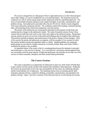 Introduction

     The course is designed for use with groups of four to eight adolescents as an after-school program
and in other settings, or it can be modified for use on an individual basis. The treatment sessions are
conducted as a class in which a group leader teaches adolescents skills for controlling depression. The
areas covered include relaxation, pleasant events, negative thoughts, social skills, communication, and
problem solving. Each adolescent is provided with a Student Workbook which is closely integrated
with course discussions and group activities. The workbook contains brief readings, structured learning
tasks, self-monitoring forms, homework assignments, and short quizzes.
     The parents of the adolescents are encouraged to participate in the program to help foster and
maintain positive changes in the adolescents' moods. The course for parents consists of nine 2-hour
sessions that are held once each week on one of the same nights as the adolescent group. During these
sessions, parents are given an overview of the skills and techniques that are taught to their adolescents.
This promotes parental acceptance and reinforcement of the positive changes in their teenagers. Most
of the sessions for parents and adolescents are separate, with the exception of two sessions in which
they practice problem-solving and negotiation skills as a family. Detailed guidelines for running the
parent groups are provided in a leader's manual by Lewinsohn, Rohde, Hops, and Clarke (1990); a
workbook for parents is also available.
     An important feature of the course is that it is nonstigmatizing because the treatment is presented
and conducted as a class and not as therapy. It is a cost-effective, community-oriented approach that
can successfully reach the great majority of depressed adolescents who typically do not make use of the
services of school counselors, therapists, and other mental health professionals.


                              The Course Sessions
      The course is presented as an opportunity for adolescents to learn new skills which will help them
to gain control over their moods and deal with situations that contribute to their depression. During the
first session, the group leader reviews the rules and guidelines for the course, the underlying rationale,
and the social learning view of depression. The remaining sessions focus on teaching specific skills
(relaxation, pleasant activities, constructive thinking, social skills, communication, and negotiation and
problem solving). Figure 1 provides a summary of the skill areas that are covered during each session.




                                                     3
 