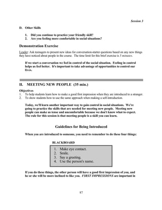 Session 3

D. Other Skills

      1.   Did you continue to practice your friendly skill?
      2.   Are you feeling more comfortable in social situations?

Demonstration Exercise
Leader: Ask teenagers to present new ideas for conversation-starter questions based on any new things
they have noticed about people in the course. The time limit for this brief exercise is 5 minutes.

      If we start a conversation we feel in control of the social situation. Feeling in control
      helps us feel better. It's important to take advantage of opportunities to control our
      lives.



II.    MEETING NEW PEOPLE (35 min.)
Objectives
1. To help students learn how to make a good first impression when they are introduced to a stranger.
2. To show students how to use the same approach when making a self-introduction.

      Today, we'll learn another important way to gain control in social situations. We're
      going to practice the skills that are needed for meeting new people. Meeting new
      people can make us tense and uncomfortable because we don't know what to expect.
      The rule for this session is that meeting people is a skill you can learn.


                              Guidelines for Being Introduced
      When you are introduced to someone, you need to remember to do these four things:

                           BLACKBOARD

                             1.   Make eye contact.
                             2.   Smile.
                             3.   Say a greeting.
                             4.   Use the person's name.

      If you do these things, the other person will have a good first impression of you, and
      he or she will be more inclined to like you. FIRST IMPRESSIONS are important in




                                                 87
 