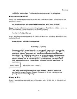 Session 3

     establishing relationships. First impressions are remembered for a long time.

Demonstration Exercise
Leader: This is a role-playing exercise, so you will need to ask for a volunteer. The time limit for this
exercise is 5 minutes.

     Tell me which person makes a better first impression. Here is Joe (or Beth).

Leader: Have the student introduce you to an imaginary person. Model Joe (or Beth) as a person who
looks shyly at his feet when he is introduced and doesn't say anything.

     Now, here is Fred (or Sharon).

Leader: Repeat the role-playing exercise, but this time model the four introduction skills that are written
on the blackboard.

     Which approach makes a better impression?


                                         Choosing a Greeting

     Sometimes we don't say anything when we meet people because we're not sure what
     to say, and the other person seems to do enough talking to fill in the gaps. When you
     are meeting someone, it's better if each person spends about the same amount of
     time talking. You will find that it's easier to get a conversation started with someone
     you don't know if you think of something to say AHEAD OF TIME . We're going to
     plan our greetings now. If you already have a favorite greeting, you might want to
     think of something better or choose another greeting to alternate with the one you
     are using now.

 WORKBOOK                Ask students to turn to page 3.1.


     Look at the menu of greetings near the top of the page. These are some of the
     greetings that people often use. You can choose one of these or create your own
     greeting or combination of greetings.

Group Activity
Leader: Have students get together in pairs, or in groups of three. The time limit for this exercise is 5
minutes.




                                                     88
 