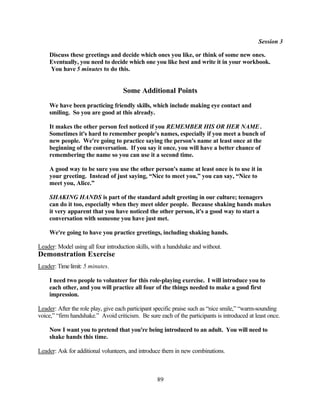 Session 3

    Discuss these greetings and decide which ones you like, or think of some new ones.
    Eventually, you need to decide which one you like best and write it in your workbook.
    You have 5 minutes to do this.


                                    Some Additional Points
    We have been practicing friendly skills, which include making eye contact and
    smiling. So you are good at this already.

    It makes the other person feel noticed if you REMEMBER HIS OR HER NAME .
    Sometimes it's hard to remember people's names, especially if you meet a bunch of
    new people. We're going to practice saying the person's name at least once at the
    beginning of the conversation. If you say it once, you will have a better chance of
    remembering the name so you can use it a second time.

    A good way to be sure you use the other person's name at least once is to use it in
    your greeting. Instead of just saying, “Nice to meet you,” you can say, “Nice to
    meet you, Alice.”

    SHAKING HANDS is part of the standard adult greeting in our culture; teenagers
    can do it too, especially when they meet older people. Because shaking hands makes
    it very apparent that you have noticed the other person, it's a good way to start a
    conversation with someone you have just met.

    We're going to have you practice greetings, including shaking hands.

Leader: Model using all four introduction skills, with a handshake and without.
Demonstration Exercise
Leader: Time limit: 5 minutes.

    I need two people to volunteer for this role-playing exercise. I will introduce you to
    each other, and you will practice all four of the things needed to make a good first
    impression.

Leader: After the role play, give each participant specific praise such as “nice smile,” “warm-sounding
voice,” “firm handshake.” Avoid criticism. Be sure each of the participants is introduced at least once.

    Now I want you to pretend that you're being introduced to an adult. You will need to
    shake hands this time.

Leader: Ask for additional volunteers, and introduce them in new combinations.



                                                   89
 