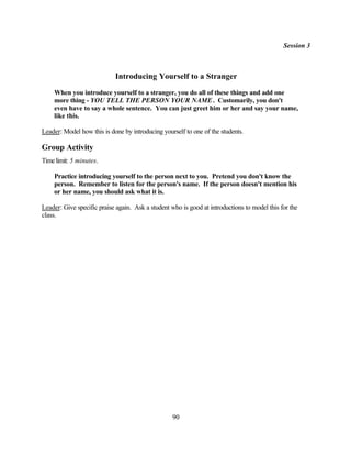 Session 3



                            Introducing Yourself to a Stranger
    When you introduce yourself to a stranger, you do all of these things and add one
    more thing - YOU TELL THE PERSON YOUR NAME . Customarily, you don't
    even have to say a whole sentence. You can just greet him or her and say your name,
    like this.

Leader: Model how this is done by introducing yourself to one of the students.

Group Activity
Time limit: 5 minutes.

    Practice introducing yourself to the person next to you. Pretend you don't know the
    person. Remember to listen for the person's name. If the person doesn't mention his
    or her name, you should ask what it is.

Leader: Give specific praise again. Ask a student who is good at introductions to model this for the
class.




                                                   90
 