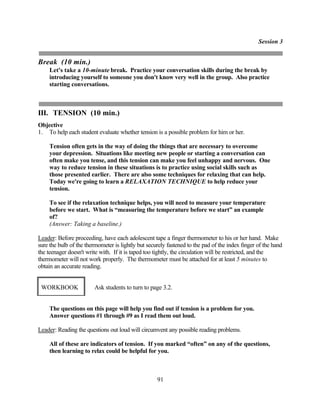 Session 3


Break (10 min.)
     Let's take a 10-minute break. Practice your conversation skills during the break by
     introducing yourself to someone you don't know very well in the group. Also practice
     starting conversations.



III. TENSION (10 min.)
Objective
1. To help each student evaluate whether tension is a possible problem for him or her.

     Tension often gets in the way of doing the things that are necessary to overcome
     your depression. Situations like meeting new people or starting a conversation can
     often make you tense, and this tension can make you feel unhappy and nervous. One
     way to reduce tension in these situations is to practice using social skills such as
     those presented earlier. There are also some techniques for relaxing that can help.
     Today we're going to learn a RELAXATION TECHNIQUE to help reduce your
     tension.

     To see if the relaxation technique helps, you will need to measure your temperature
     before we start. What is “measuring the temperature before we start” an example
     of?
     (Answer: Taking a baseline.)

Leader: Before proceeding, have each adolescent tape a finger thermometer to his or her hand. Make
sure the bulb of the thermometer is lightly but securely fastened to the pad of the index finger of the hand
the teenager doesn't write with. If it is taped too tightly, the circulation will be restricted, and the
thermometer will not work properly. The thermometer must be attached for at least 5 minutes to
obtain an accurate reading.


 WORKBOOK               Ask students to turn to page 3.2.


     The questions on this page will help you find out if tension is a problem for you.
     Answer questions #1 through #9 as I read them out loud.

Leader: Reading the questions out loud will circumvent any possible reading problems.

     All of these are indicators of tension. If you marked “often” on any of the questions,
     then learning to relax could be helpful for you.



                                                    91
 