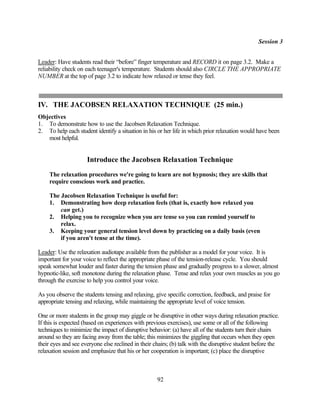 Session 3


Leader: Have students read their “before” finger temperature and RECORD it on page 3.2. Make a
reliability check on each teenager's temperature. Students should also CIRCLE THE APPROPRIATE
NUMBER at the top of page 3.2 to indicate how relaxed or tense they feel.



IV. THE JACOBSEN RELAXATION TECHNIQUE (25 min.)
Objectives
1. To demonstrate how to use the Jacobsen Relaxation Technique.
2. To help each student identify a situation in his or her life in which prior relaxation would have been
   most helpful.


                     Introduce the Jacobsen Relaxation Technique
     The relaxation procedures we're going to learn are not hypnosis; they are skills that
     require conscious work and practice.

     The Jacobsen Relaxation Technique is useful for:
     1. Demonstrating how deep relaxation feels (that is, exactly how relaxed you
         can get.)
     2. Helping you to recognize when you are tense so you can remind yourself to
         relax.
     3. Keeping your general tension level down by practicing on a daily basis (even
         if you aren't tense at the time).

Leader: Use the relaxation audiotape available from the publisher as a model for your voice. It is
important for your voice to reflect the appropriate phase of the tension-release cycle. You should
speak somewhat louder and faster during the tension phase and gradually progress to a slower, almost
hypnotic-like, soft monotone during the relaxation phase. Tense and relax your own muscles as you go
through the exercise to help you control your voice.

As you observe the students tensing and relaxing, give specific correction, feedback, and praise for
appropriate tensing and relaxing, while maintaining the appropriate level of voice tension.

One or more students in the group may giggle or be disruptive in other ways during relaxation practice.
If this is expected (based on experiences with previous exercises), use some or all of the following
techniques to minimize the impact of disruptive behavior: (a) have all of the students turn their chairs
around so they are facing away from the table; this minimizes the giggling that occurs when they open
their eyes and see everyone else reclined in their chairs; (b) talk with the disruptive student before the
relaxation session and emphasize that his or her cooperation is important; (c) place the disruptive



                                                    92
 