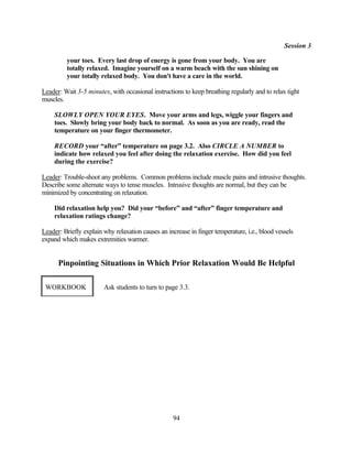 Session 3

         your toes. Every last drop of energy is gone from your body. You are
         totally relaxed. Imagine yourself on a warm beach with the sun shining on
         your totally relaxed body. You don't have a care in the world.

Leader: Wait 3-5 minutes, with occasional instructions to keep breathing regularly and to relax tight
muscles.

    SLOWLY OPEN YOUR EYES. Move your arms and legs, wiggle your fingers and
    toes. Slowly bring your body back to normal. As soon as you are ready, read the
    temperature on your finger thermometer.

    RECORD your “after” temperature on page 3.2. Also CIRCLE A NUMBER to
    indicate how relaxed you feel after doing the relaxation exercise. How did you feel
    during the exercise?

Leader: Trouble-shoot any problems. Common problems include muscle pains and intrusive thoughts.
Describe some alternate ways to tense muscles. Intrusive thoughts are normal, but they can be
minimized by concentrating on relaxation.

    Did relaxation help you? Did your “before” and “after” finger temperature and
    relaxation ratings change?

Leader: Briefly explain why relaxation causes an increase in finger temperature, i.e., blood vessels
expand which makes extremities warmer.


      Pinpointing Situations in Which Prior Relaxation Would Be Helpful

 WORKBOOK               Ask students to turn to page 3.3.




                                                    94
 