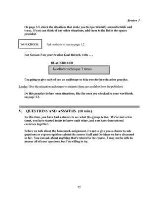 Session 3

     On page 3.3, check the situations that make you feel particularly uncomfortable and
     tense. If you can think of any other situations, add them to the list in the spaces
     provided.


 WORKBOOK               Ask students to turn to page 1.2.


     For Session 3 on your Session Goal Record, write . . .

                            BLACKBOARD

                             Jacobsen technique 3 times

     I'm going to give each of you an audiotape to help you do the relaxation practice.

Leader: Give the relaxation audiotapes to students (these are available from the publisher).

     Do this practice before tense situations, like the ones you checked in your workbook
     on page 3.3.



V.    QUESTIONS AND ANSWERS (10 min.)
     By this time, you have had a chance to see what this group is like. We've met a few
     times, you have started to get to know each other, and you have done several
     exercises together.

     Before we talk about the homework assignment, I want to give you a chance to ask
     questions or express opinions about the course itself and the ideas we have discussed
     so far. You can ask about anything that's related to the course. I may not be able to
     answer all of your questions, but I'm willing to try.




                                                   95
 