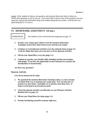 Session 3

Leader: Allow students to discuss, ask questions, and comment about each other or about you.
Answer their questions as well as you can. If you aren't able to answer some of the questions, ask your
supervisor, and pass the information along to the students during the next session. Limit the time you
spend doing this to 10 minutes.



VI. HOMEWORK ASSIGNMENT (10 min.)

 WORKBOOK              Ask students to turn to the homework assignment on page 3.4.


    1.   Practice your session goal, which is to do the Jacobsen Relaxation
         Technique at least three times between now and the next session.

    2.   Continue to record pleasant activities every day using the form on page 2.4.
         Look for things that cause you to do more or fewer pleasant activities.

    3.   Fill out your Mood Diary every day (page 1.1).

    4.   Continue to practice your friendly skills, including starting conversations
         with people. If you have the opportunity to meet someone new, practice the
         introductions we learned today.

    Are there any questions?

Success Activity
    Let's do our homework for today.

    1.   We practiced the Jacobsen Relaxation Technique today, so you're already
         one-third of the way to meeting your session goal. Now you only have to
         practice two more times. If possible, try to practice more than twice. It
         makes us feel good to go beyond our goals.

    2.   Check the pleasant activities you did today on your Pleasant Activities
         Baseline form on page 2.4.

    3.   Fill out your Mood Diary for today (page 1.1).

    4.   Practice introducing yourself to someone right now.




                                                  96
 