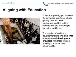 Aligning with Education There is a growing gap between the emerging workforce, who is gaining their first work experience, and the retiring workers who are preparing to leave the workforce.  The mission of workforce development is to  link personal education and development providers  with those who are working to improve their employability. 