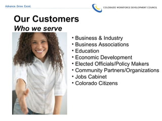 Our Customers Who we serve Business & Industry  Business Associations Education  Economic Development Elected Officials/Policy Makers Community Partners/Organizations Jobs Cabinet Colorado Citizens   