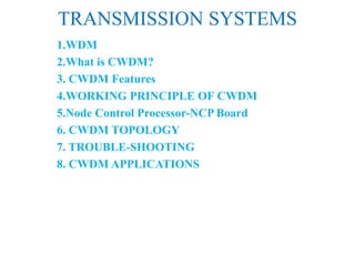 TRANSMISSION SYSTEMS
1.WDM
2.What is CWDM?
3. CWDM Features
4.WORKING PRINCIPLE OF CWDM
5.Node Control Processor-NCP Board
6. CWDM TOPOLOGY
7. TROUBLE-SHOOTING
8. CWDM APPLICATIONS
 