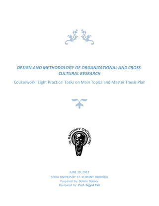 DESIGN AND METHODOLOGY OF ORGANIZATIONAL AND CROSS-
CULTURAL RESEARCH
Coursework: Eight Practical Tasks on Main Topics and Master Thesis Plan
JUNE 10, 2022
SOFIA UNIVERSITY ST. KLIMENT OHRIDSKI
Prepared by: Dobrin Dobrev
Reviewed by: Prof. Ergyul Tair
 