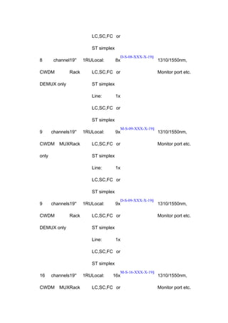 LC,SC,FC or
ST simplex
8

channel19''

CWDM

Rack

DEMUX only

1RULocal:

8x

D-S-08-XXX-X-19§

LC,SC,FC or

1310/1550nm,
Monitor port etc.

ST simplex
Line:

1x

LC,SC,FC or
ST simplex
9

channels19''

CWDM

MUXRack

only

1RULocal:

9x

M-S-09-XXX-X-19§

LC,SC,FC or

1310/1550nm,
Monitor port etc.

ST simplex
Line:

1x

LC,SC,FC or
ST simplex
9

channels19''

CWDM

Rack

DEMUX only

1RULocal:

9x

D-S-09-XXX-X-19§

LC,SC,FC or

1310/1550nm,
Monitor port etc.

ST simplex
Line:

1x

LC,SC,FC or
ST simplex
16

channels19''

CWDM

MUXRack

1RULocal:

16x

LC,SC,FC or

M-S-16-XXX-X-19§

1310/1550nm,
Monitor port etc.

 
