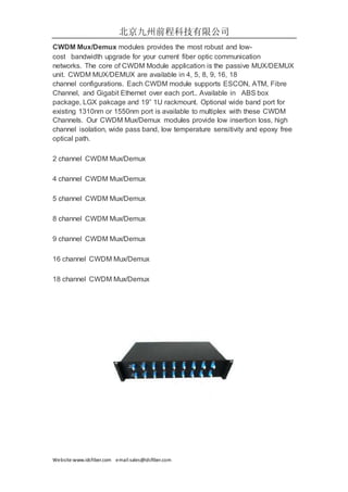 北京九州前程科技有限公司
Website:www.idcfiber.com email:sales@idcfiber.com
CWDM Mux/Demux modules provides the most robust and low-
cost bandwidth upgrade for your current fiber optic communication
networks. The core of CWDM Module application is the passive MUX/DEMUX
unit. CWDM MUX/DEMUX are available in 4, 5, 8, 9, 16, 18
channel configurations. Each CWDM module supports ESCON, ATM, Fibre
Channel, and Gigabit Ethernet over each port.. Available in ABS box
package, LGX pakcage and 19” 1U rackmount. Optional wide band port for
existing 1310nm or 1550nm port is available to multiplex with these CWDM
Channels. Our CWDM Mux/Demux modules provide low insertion loss, high
channel isolation, wide pass band, low temperature sensitivity and epoxy free
optical path.
2 channel CWDM Mux/Demux
4 channel CWDM Mux/Demux
5 channel CWDM Mux/Demux
8 channel CWDM Mux/Demux
9 channel CWDM Mux/Demux
16 channel CWDM Mux/Demux
18 channel CWDM Mux/Demux
 