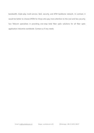 Email: ics@suntelecom.cn Skype: suntelecom.s01 Whatsapp: +86 21 6013 8637
bandwidth, triple-play multi-service, QoS, security, and ATM backbone network. In contrast, it
would be better to choose EPON for those who pay more attention to the cost and less security.
Sun Telecom specializes in providing one-stop total fiber optic solutions for all fiber optic
application industries worldwide. Contact us if any needs.
 