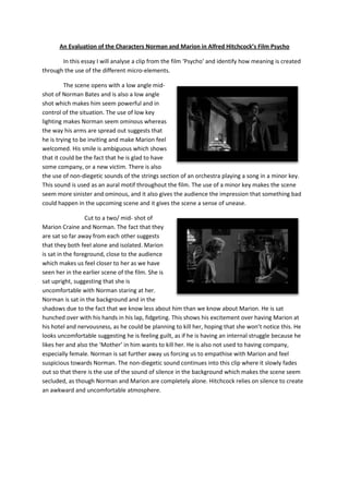 An Evaluation of the Characters Norman and Marion in Alfred Hitchcock’s Film Psycho

       In this essay I will analyse a clip from the film ‘Psycho’ and identify how meaning is created
through the use of the different micro-elements.

         The scene opens with a low angle mid-
shot of Norman Bates and is also a low angle
shot which makes him seem powerful and in
control of the situation. The use of low key
lighting makes Norman seem ominous whereas
the way his arms are spread out suggests that
he is trying to be inviting and make Marion feel
welcomed. His smile is ambiguous which shows
that it could be the fact that he is glad to have
some company, or a new victim. There is also
the use of non-diegetic sounds of the strings section of an orchestra playing a song in a minor key.
This sound is used as an aural motif throughout the film. The use of a minor key makes the scene
seem more sinister and ominous, and it also gives the audience the impression that something bad
could happen in the upcoming scene and it gives the scene a sense of unease.

                  Cut to a two/ mid- shot of
Marion Craine and Norman. The fact that they
are sat so far away from each other suggests
that they both feel alone and isolated. Marion
is sat in the foreground, close to the audience
which makes us feel closer to her as we have
seen her in the earlier scene of the film. She is
sat upright, suggesting that she is
uncomfortable with Norman staring at her.
Norman is sat in the background and in the
shadows due to the fact that we know less about him than we know about Marion. He is sat
hunched over with his hands in his lap, fidgeting. This shows his excitement over having Marion at
his hotel and nervousness, as he could be planning to kill her, hoping that she won’t notice this. He
looks uncomfortable suggesting he is feeling guilt, as if he is having an internal struggle because he
likes her and also the ‘Mother’ in him wants to kill her. He is also not used to having company,
especially female. Norman is sat further away us forcing us to empathise with Marion and feel
suspicious towards Norman. The non-diegetic sound continues into this clip where it slowly fades
out so that there is the use of the sound of silence in the background which makes the scene seem
secluded, as though Norman and Marion are completely alone. Hitchcock relies on silence to create
an awkward and uncomfortable atmosphere.
 