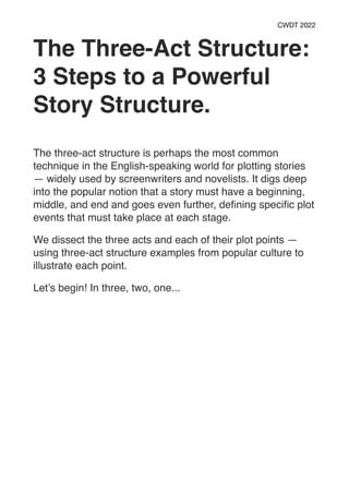 CWDT 2022
The Three-Act Structure:
3 Steps to a Powerful
Story Structure.
The three-act structure is perhaps the most common
technique in the English-speaking world for plotting stories
— widely used by screenwriters and novelists. It digs deep
into the popular notion that a story must have a beginning,
middle, and end and goes even further, de
fi
ning speci
fi
c plot
events that must take place at each stage.
We dissect the three acts and each of their plot points —
using three-act structure examples from popular culture to
illustrate each point.
Let’s begin! In three, two, one...
 