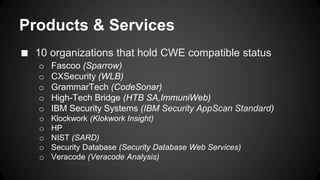 Products & Services 
■ 10 organizations that hold CWE compatible status 
o Fascoo (Sparrow) 
o CXSecurity (WLB) 
o GrammarTech (CodeSonar) 
o High-Tech Bridge (HTB SA,ImmuniWeb) 
o IBM Security Systems (IBM Security AppScan Standard) 
o Klockwork (Klokwork Insight) 
o HP 
o NIST (SARD) 
o Security Database (Security Database Web Services) 
o Veracode (Veracode Analysis) 
 