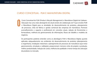 O
CURSO CONCEITUAL - PLM E MANUFATURA DIGITAL
Curso Conceitual de PLM (Product Lifecycle Management) e Manufatura Digital da Cadware-
Educação traz uma visão abrangente do atual cenário de colaboração de TI que envolve PLM
e Manufatura Digital para as atividades de desenvolvimento de produtos, planejamento
de processos, chão de fábrica e gestão comercial das empresas de manufatura. Promove
aconselhamento e capacita o profissional em conceitos atuais, seleção de ferramentas e
fornecedores, melhoria do gerenciamento de informações, fluxos de trabalho e modelos de
negócios.
Os participantes poderão entender como as abordagens PLM e Manufatura Digital, quando
aplicadas adequadamente nos ambientes de desenvolvimento de produtos (planejamento
e engenharia), instalações industriais e planejamento de processos de manufatura (que inclui
gerenciamento, simulação e validação), proporcionam menores ciclos de projeto e produção,
melhor produtividade, redução de custos, melhoria de qualidade e menor tempo de colocação
de produtos no mercado.
E
®
CADWARECADWARE
CADWARE-EDUCAÇÃO - CURSO CONCEITUAL DE PLM E MANUFATURA DIGITAL
 