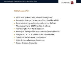 PROGRAMAÇÃO
Visão atual do PLM como processo de negócios;
Ambientes de engenharia e manufatura dirigidos a PLM;
Desenvolvimento colaborativo e elementos do PLM;
Manufatura Digital & PLM no chão de fábrica;
Fábrica Digital, Produtos & Processos;
Estratégias de implementação e retorno de investimento;
Integração CAD, PLM, Produção (MES/MOM) e ERP;
Seleção de ferramentas e fornecedores;
Visão de mercado e casos de sucesso;
Sessão de aconselhamento.
E
®
CADWARECADWARE
CADWARE-EDUCAÇÃO - CURSO CONCEITUAL DE PLM E MANUFATURA DIGITAL
 