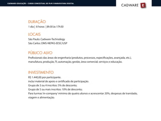 DURAÇÃO
1 dia | 8 horas | 8h30 às 17h30
LOCAIS
São Paulo: Cadware-Technology
São Carlos: DMS-NEPAS-EESC/USP
PÚBLICO ALVO
Profissionais das áreas de engenharia (produtos, processos, especificações, avançada, etc.),
manufatura, produção, TI, automação, gestão, área comercial, serviços e educação.
INVESTIMENTO
R$ 1.440,00 por participante.
inclui material de apoio e certificado de participação.
Grupo de 3 ou 4 inscritos: 5% de desconto;
Grupo de 5 ou mais inscritos: 10% de desconto;
Para turmas‘in-company’mínimo de quatro alunos e acrescentar 20%, despesas de translado,
viagem e alimentação.
E
®
CADWARECADWARE
CADWARE-EDUCAÇÃO - CURSO CONCEITUAL DE PLM E MANUFATURA DIGITAL
 