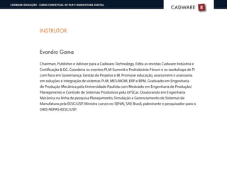 INSTRUTOR
Evandro Gama
Chairman, Publisher e Advisor para a Cadware-Technology. Edita as revistas Cadware Indústria e
Certificação & GC. Coordena os eventos PLM-Summit e ProIndústria-Fórum e os workshops de TI
com foco em Governança, Gestão de Projetos e BI. Promove educação, assessment e assessoria
em soluções e integração de sistemas PLM, MES/MOM, ERP e BPM. Graduado em Engenharia
de Produção Mecânica pela Universidade Paulista com Mestrado em Engenharia de Produção/
Planejamento e Controle de Sistemas Produtivos pela UFSCar. Doutorando em Engenharia
Mecânica na linha de pesquisa Planejamento, Simulação e Gerenciamento de Sistemas de
Manufatura pela EESC/USP. Ministra cursos no SENAI, SAE Brasil, palestrante e pesquisador para o
DMS-NEPAS-EESC/USP.
E
®
CADWARECADWARE
CADWARE-EDUCAÇÃO - CURSO CONCEITUAL DE PLM E MANUFATURA DIGITAL
 