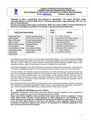 Institute of Banking Personnel Selection
                                     COMMON WRITTEN EXAMINATION [CWE] FOR
                       RECRUITMENT OF SPECIALIST OFFICERS IN 19 PUBLIC SECTOR BANKS
                                    Email: spl@ibps.in        Website: www.ibps.in


  “Banking in India is graduating from general to specialized.” The sector therefore needs
  specialist officers in various fields like IT, Technical, Agriculture, Legal, Marketing, HR, etc. and
  also in Rashtrabhasha.
  Having successfully held similar examinations, IBPS will conduct CWE on behalf of following 19
  banks, for candidates to qualify for recruitment in the aforesaid specialist areas.

                                                                 Post
       PARTICIPATING BANKS                                       Code                      POSTS

Allahabad Bank            Indian Overseas Bank                     01      I.T. Officer (Scale-I)
Andhra Bank               Oriental Bank of Commerce                02      Agricultural Field Officer (Scale I)
Bank of Baroda            Punjab National Bank                     03      Rajbhasha Adhikari (Scale I)
Bank of India             Punjab & Sind Bank                       04      Law Officer (Scale I)
Bank of Maharashtra       Syndicate Bank                           05      Technical Officer (Scale I)
Canara Bank               UCO Bank                                 06      HR/Personnel Officer (Scale I)
Central Bank of India     Union Bank of India                      07      Marketing Officer (Scale I)
Corporation Bank          United Bank of India                     08      I.T. Officer (Scale-II)
Dena Bank                 Vijaya Bank                              09      Law Officer (Scale II)
Indian Bank


  Any individual who aspires to join any of the above Public Sector Banks in one of these Specialist Officer’s
  posts will necessarily be required to take the CWE. Prospective candidates who wish to appear for the CWE
  will have to apply to IBPS and should carefully read the advertisement regarding eligibility criteria, online
  registration process, pattern of examination, issuance of call letters and score cards.
  Candidates who appear for the CWE will be able to check their status after the examination. Scorecards will
  be issued to candidates who secure minimum qualifying marks and above in each test of the examination.
  It should, however, be noted that successful candidates in the CWE who have been issued scorecards and
  who meet the stipulated eligibility criteria are then required to apply to any of the participating banks they
  wish to as and when individual banks call for applications for the Specialist Officers’ posts for which a
  Common written Examination has been conducted, quoting their personal details and their CWE scores.
  Each bank will then individually shortlist candidates and carry out their own selection processes such as
  Interviews etc. for final selection.
  Each participating Public Sector Bank will independently issue a separate recruitment notification, specifying
  their vacancies and stipulating the eligibility criteria in terms of age, educational qualification, experience (if
  any), minimum required level of IBPS score in each test and on Total Score (if any) etc.

  B.    ELIGIBILITY CRITERIA (as on 01.12.2011)
  Prospective Candidates should ensure that they fulfill the minimum eligibility criteria specified by
  IBPS before applying for the Common Written Examination (CWE):
  Please note that the eligibility criteria specified herein are the basic criteria for applying to various
  Public Sector Banks. However merely applying for CWE/ appearing for and qualifying in the
  examination does not imply that a candidate will necessarily be eligible for employment in all or any
  of the 19 Public Sector Banks as each Bank will stipulate its own eligibility/ qualifying criteria.
  Candidates are allowed to apply for only one post. The applications of candidates applying for more
  than one post will be summarily rejected.




                                                                                                                   1
 