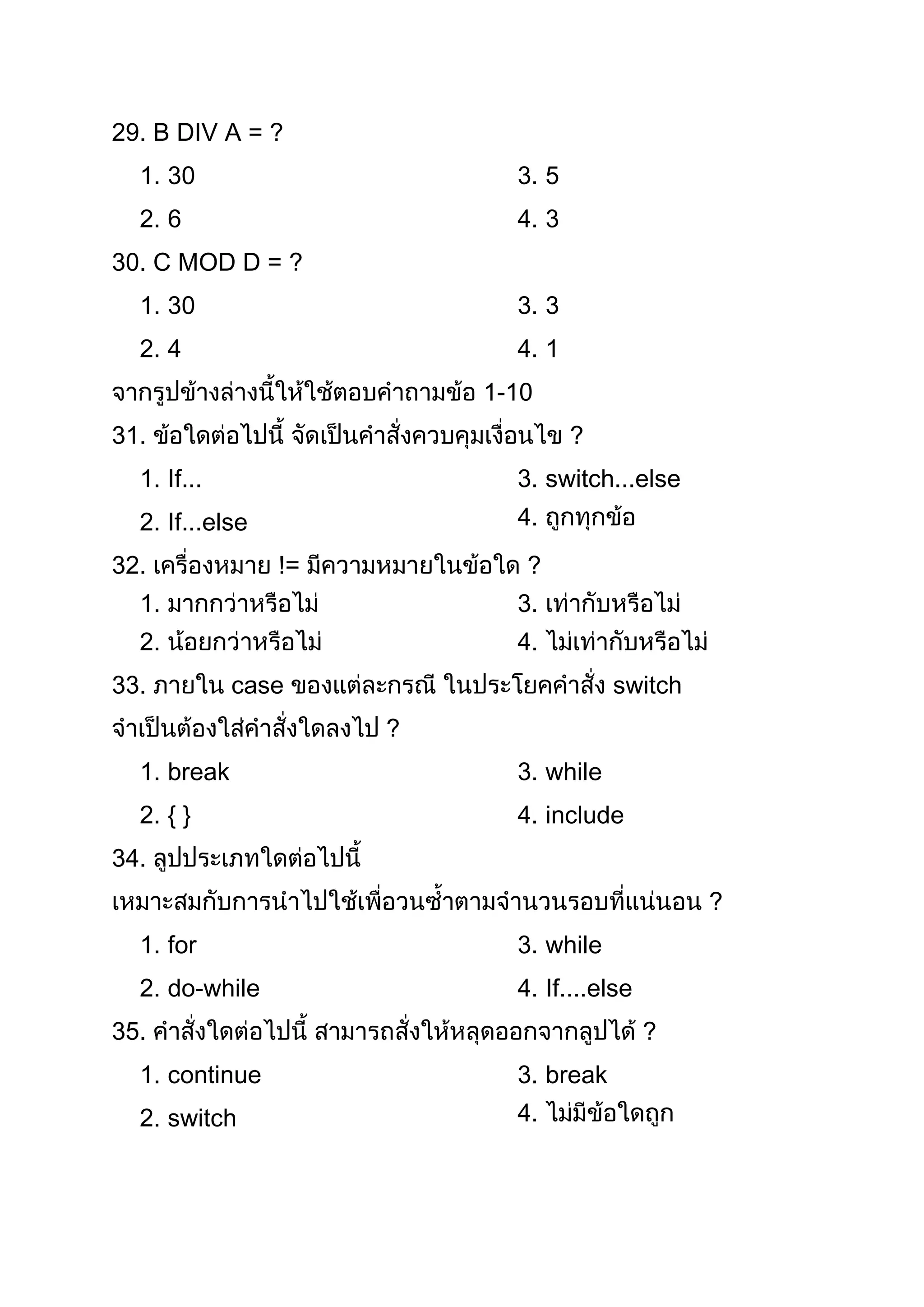 29. B DIV A = ?
  1. 30                   3. 5
  2. 6                    4. 3
30. C MOD D = ?
  1. 30                   3. 3
  2. 4                    4. 1
                        1-10
31.                              ?
  1. If...                3. switch...else
  2. If...else            4.
32.                        ?
  1.                      3.
  2.                      4.
33.          case                    switch
                    ?
  1. break                3. while
  2. { }                  4. include
34.
                                              ?
  1. for                  3. while
  2. do-while             4. If....else
35.                                       ?
  1. continue             3. break
  2. switch               4.
 