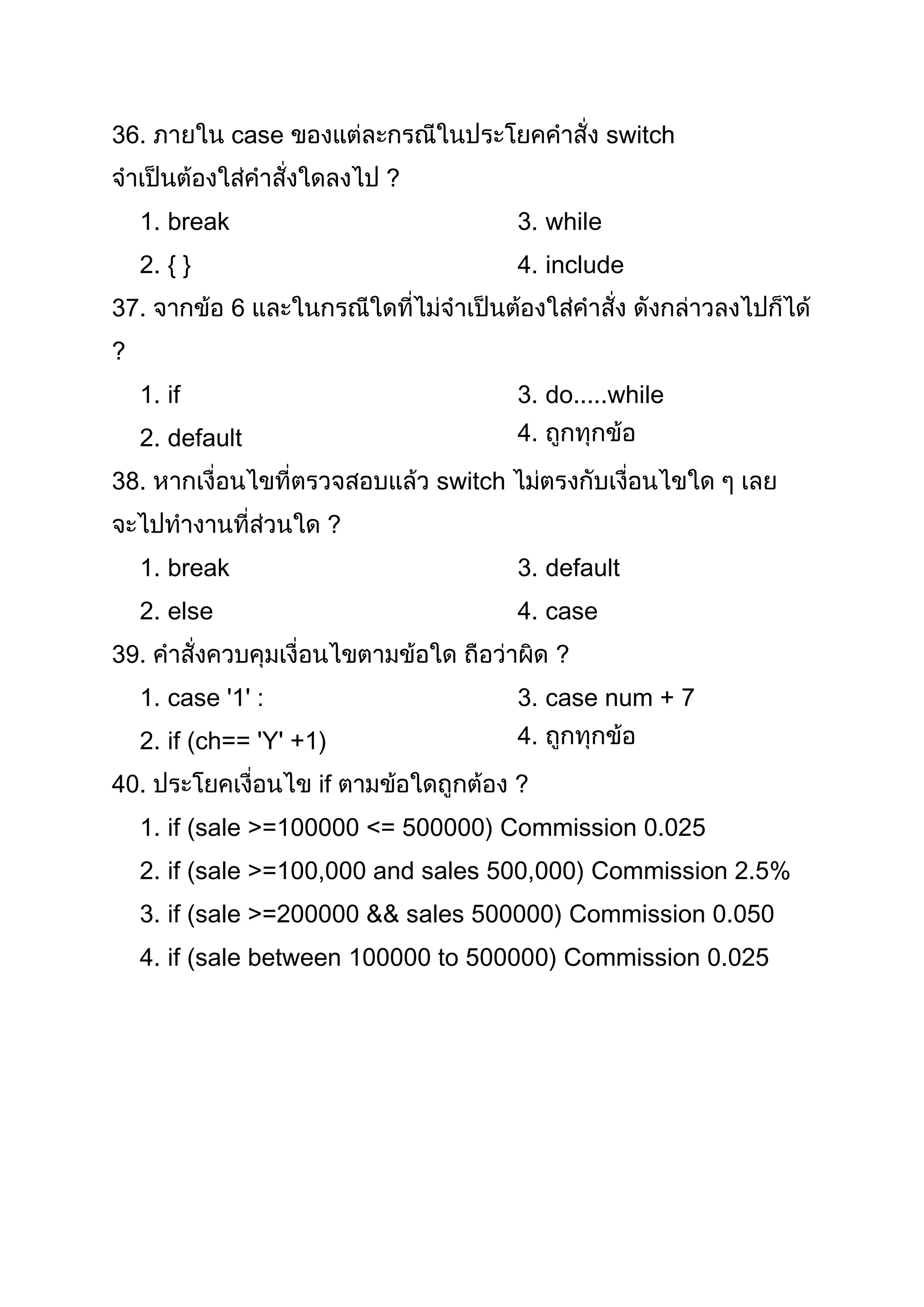 36.            case                                   switch
                              ?
    1. break                               3. while
    2. { }                                 4. include
37.            6
?
    1. if                                  3. do.....while
    2. default                             4.
38.                               switch
                          ?
    1. break                               3. default
    2. else                                4. case
39.                                             ?
    1. case '1' :                          3. case num + 7
    2. if (ch== 'Y' +1)                    4.
40.                   if                   ?
    1. if (sale >=100000 <= 500000) Commission 0.025
    2. if (sale >=100,000 and sales 500,000) Commission 2.5%
    3. if (sale >=200000 && sales 500000) Commission 0.050
    4. if (sale between 100000 to 500000) Commission 0.025
 