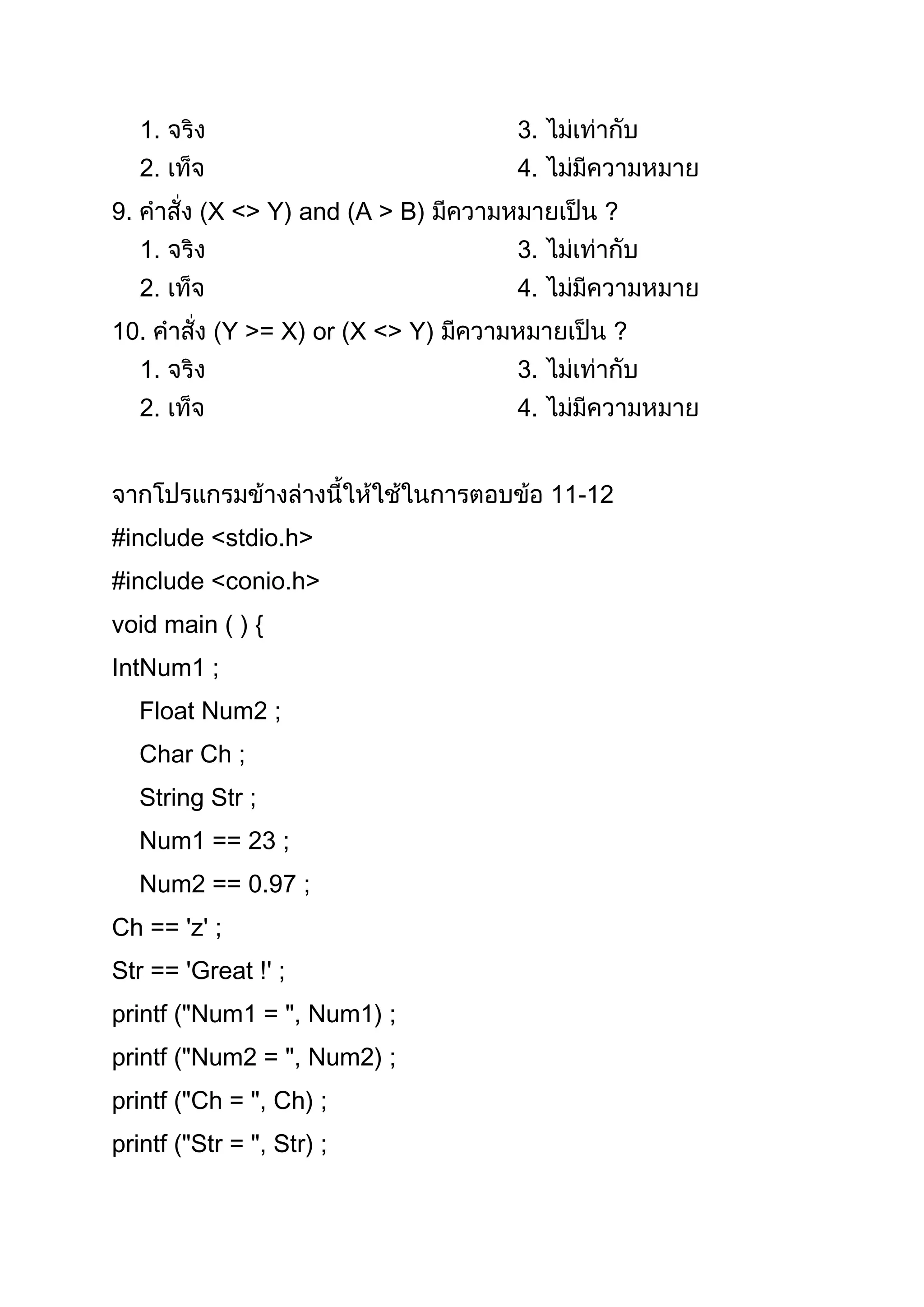 1.                            3.
     2.                            4.
9.          X <> Y) and (A > B)             ?
     1.                            3.
     2.                            4.
10.          Y >= X) or (X <> Y)            ?
     1.                            3.
     2.                            4.


                                        11-12
#include <stdio.h>
#include <conio.h>
void main ( ) {
IntNum1 ;
     Float Num2 ;
     Char Ch ;
     String Str ;
     Num1 == 23 ;
     Num2 == 0.97 ;
Ch == 'z' ;
Str == 'Great !' ;
printf ("Num1 = ", Num1) ;
printf ("Num2 = ", Num2) ;
printf ("Ch = ", Ch) ;
printf ("Str = ", Str) ;
 