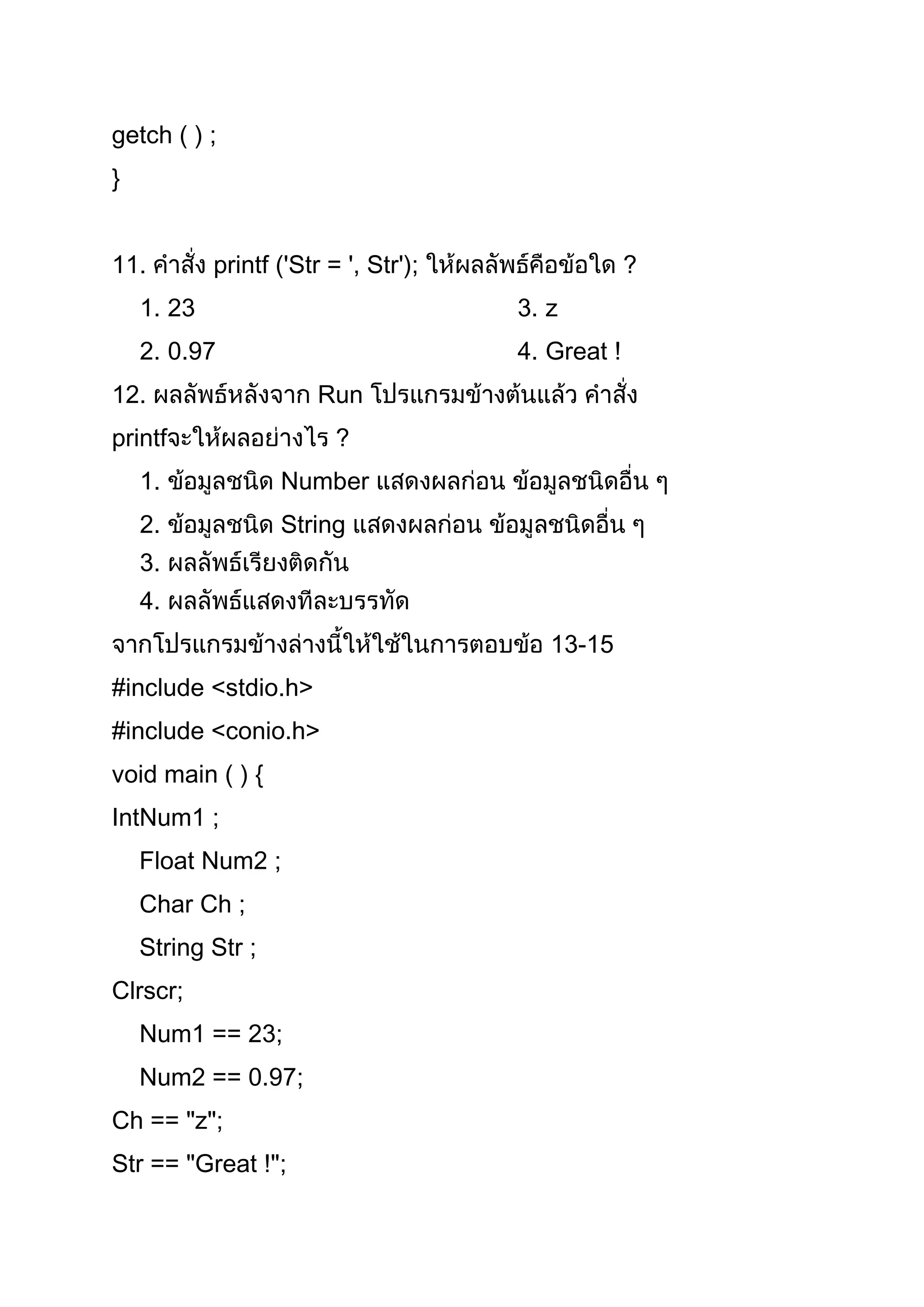 getch ( ) ;
}


11.         printf ('Str = ', Str');                ?
    1. 23                              3. z
    2. 0.97                            4. Great !
12.                     Run
printf                    ?
    1.             Number
    2.             String
    3.
    4.
                                          13-15
#include <stdio.h>
#include <conio.h>
void main ( ) {
IntNum1 ;
    Float Num2 ;
    Char Ch ;
    String Str ;
Clrscr;
    Num1 == 23;
    Num2 == 0.97;
Ch == "z";
Str == "Great !";
 