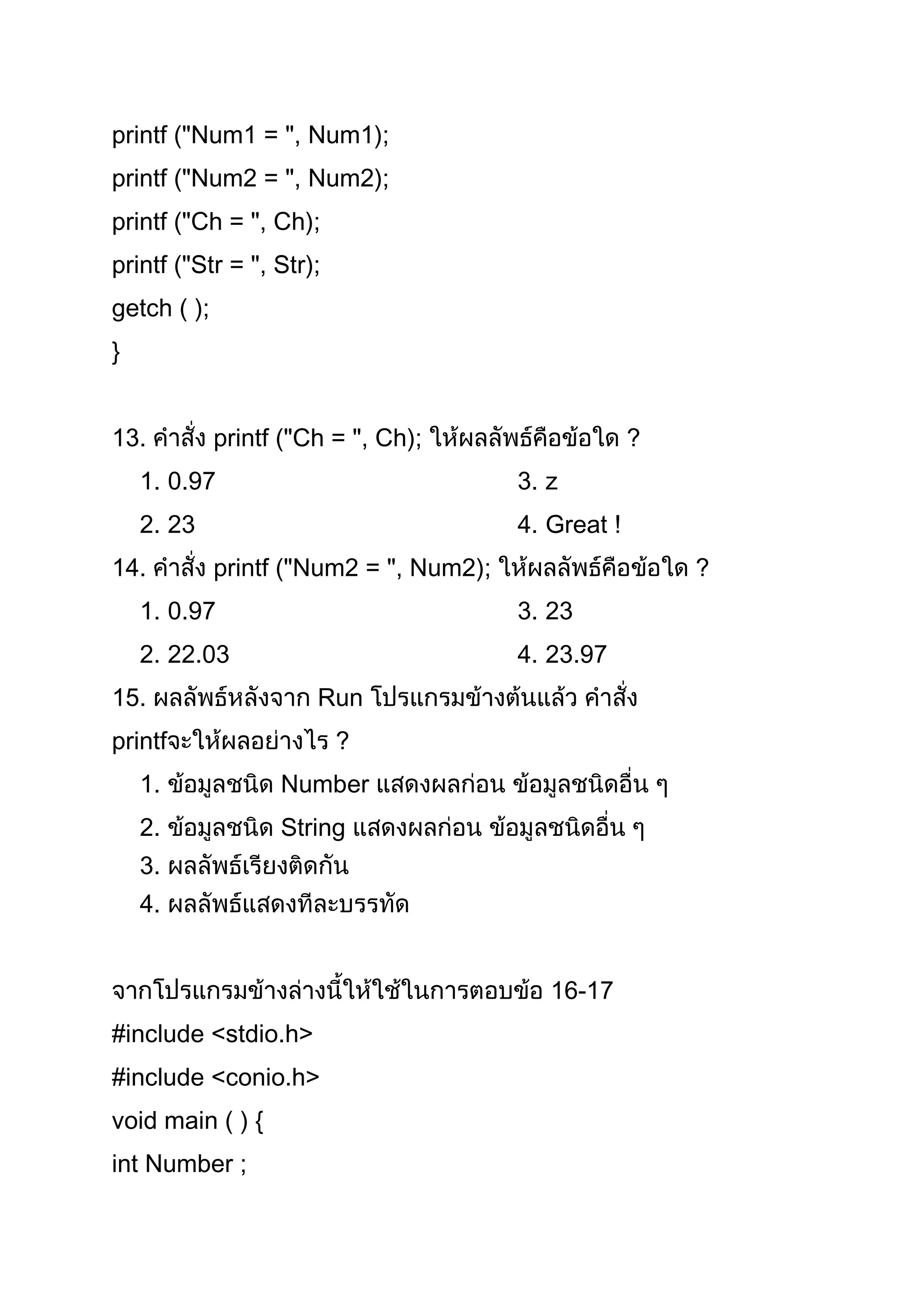 printf ("Num1 = ", Num1);
printf ("Num2 = ", Num2);
printf ("Ch = ", Ch);
printf ("Str = ", Str);
getch ( );
}


13.          printf ("Ch = ", Ch);                    ?
    1. 0.97                              3. z
    2. 23                                4. Great !
14.          printf ("Num2 = ", Num2);                    ?
    1. 0.97                              3. 23
    2. 22.03                             4. 23.97
15.                    Run
printf                    ?
    1.             Number
    2.             String
    3.
    4.


                                            16-17
#include <stdio.h>
#include <conio.h>
void main ( ) {
int Number ;
 