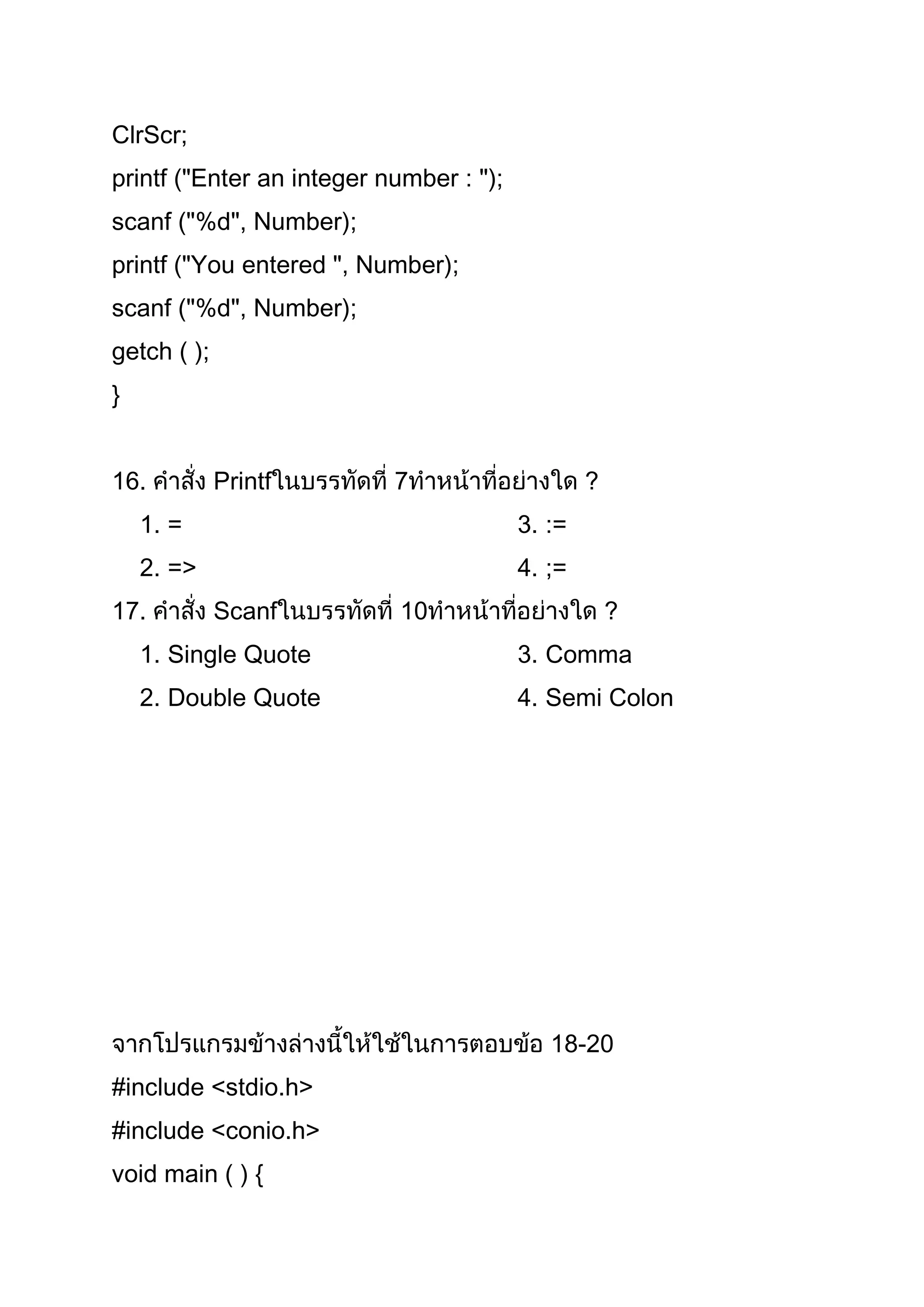 ClrScr;
printf ("Enter an integer number : ");
scanf ("%d", Number);
printf ("You entered ", Number);
scanf ("%d", Number);
getch ( );
}


16.          Printf        7                     ?
    1. =                                 3. :=
    2. =>                                4. ;=
17.          Scanf         10                        ?
    1. Single Quote                      3. Comma
    2. Double Quote                      4. Semi Colon




                                            18-20
#include <stdio.h>
#include <conio.h>
void main ( ) {
 