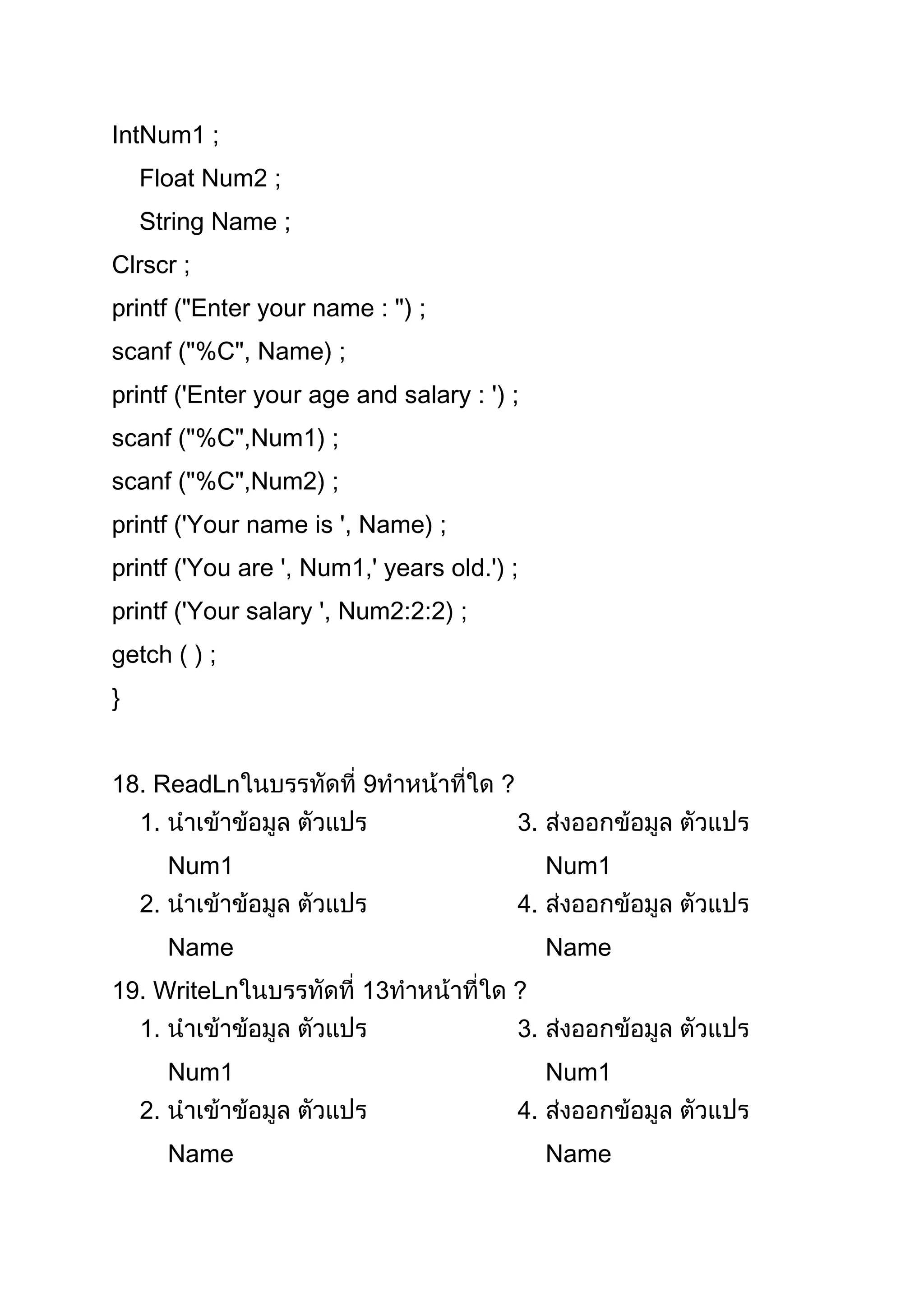 IntNum1 ;
    Float Num2 ;
    String Name ;
Clrscr ;
printf ("Enter your name : ") ;
scanf ("%C", Name) ;
printf ('Enter your age and salary : ') ;
scanf ("%C",Num1) ;
scanf ("%C",Num2) ;
printf ('Your name is ', Name) ;
printf ('You are ', Num1,' years old.') ;
printf ('Your salary ', Num2:2:2) ;
getch ( ) ;
}


18. ReadLn               9             ?
    1.                                     3.
         Num1                                   Num1
    2.                                     4.
         Name                                   Name
19. WriteLn              13             ?
    1.                                     3.
         Num1                                   Num1
    2.                                     4.
         Name                                   Name
 