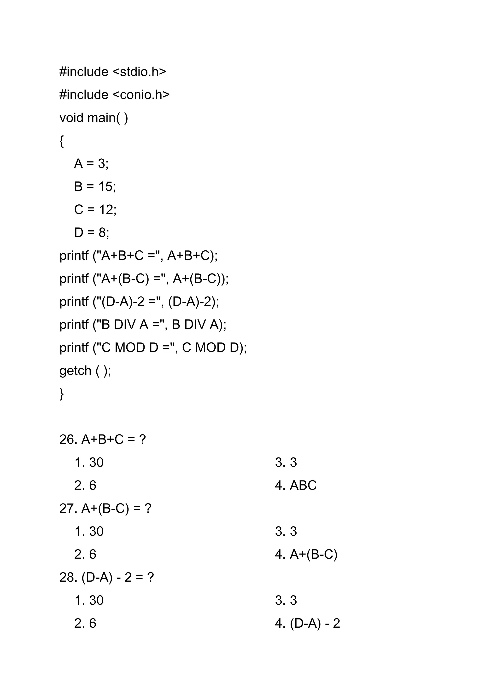 #include <stdio.h>
#include <conio.h>
void main( )
{
    A = 3;
    B = 15;
    C = 12;
    D = 8;
printf ("A+B+C =", A+B+C);
printf ("A+(B-C) =", A+(B-C));
printf ("(D-A)-2 =", (D-A)-2);
printf ("B DIV A =", B DIV A);
printf ("C MOD D =", C MOD D);
getch ( );
}


26. A+B+C = ?
    1. 30                        3. 3
    2. 6                         4. ABC
27. A+(B-C) = ?
    1. 30                        3. 3
    2. 6                         4. A+(B-C)
28. (D-A) - 2 = ?
    1. 30                        3. 3
    2. 6                         4. (D-A) - 2
 