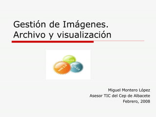 Gestión de Imágenes. Archivo y visualización Miguel Montero López Asesor TIC del Cep de Albacete Febrero, 2008 