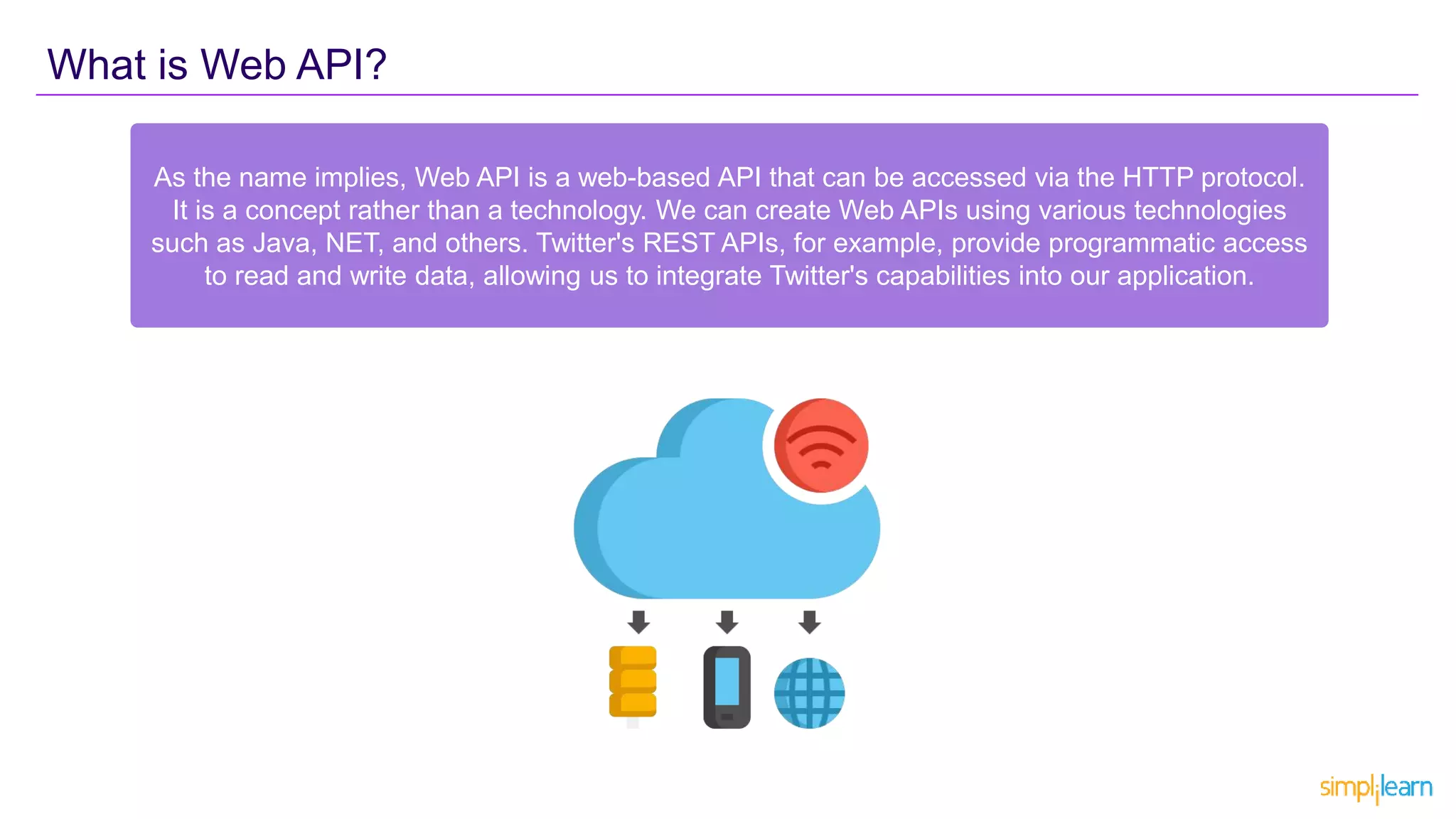 What is Web API?
As the name implies, Web API is a web-based API that can be accessed via the HTTP protocol.
It is a concept rather than a technology. We can create Web APIs using various technologies
such as Java, NET, and others. Twitter's REST APIs, for example, provide programmatic access
to read and write data, allowing us to integrate Twitter's capabilities into our application.
 
