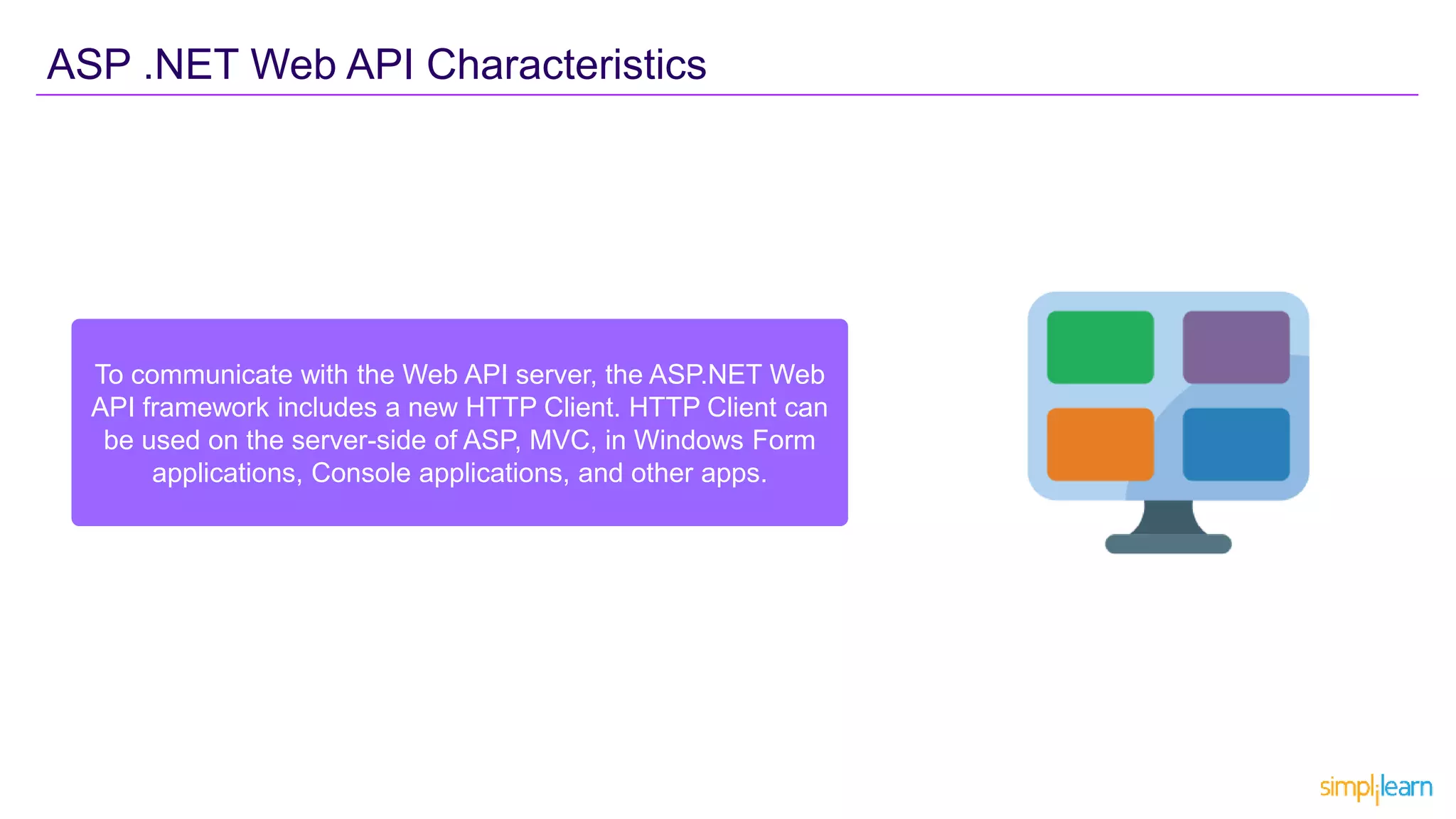To communicate with the Web API server, the ASP.NET Web
API framework includes a new HTTP Client. HTTP Client can
be used on the server-side of ASP, MVC, in Windows Form
applications, Console applications, and other apps.
ASP .NET Web API Characteristics
 