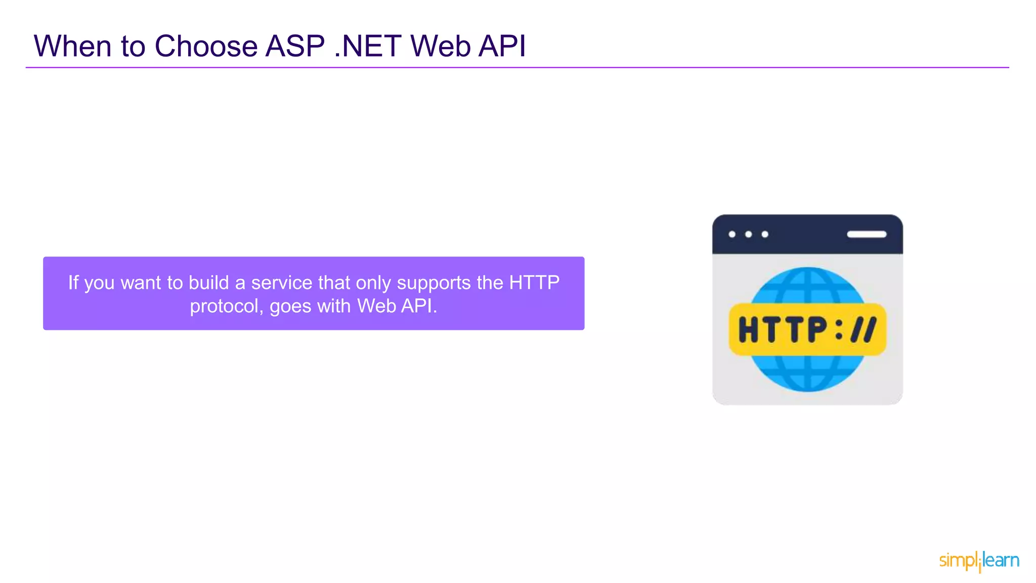 If you want to build a service that only supports the HTTP
protocol, goes with Web API.
When to Choose ASP .NET Web API
 