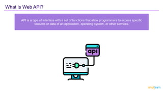 What is Web API?
API is a type of interface with a set of functions that allow programmers to access specific
features or data of an application, operating system, or other services.
 