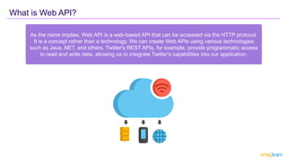 What is Web API?
As the name implies, Web API is a web-based API that can be accessed via the HTTP protocol.
It is a concept rather than a technology. We can create Web APIs using various technologies
such as Java, NET, and others. Twitter's REST APIs, for example, provide programmatic access
to read and write data, allowing us to integrate Twitter's capabilities into our application.
 