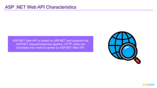 ASP.NET Web API is based on ASP.NET and supports the
ASP.NET request/response pipeline. HTTP verbs are
translated into method names by ASP.NET Web API.
ASP .NET Web API Characteristics
 