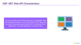 To communicate with the Web API server, the ASP.NET Web
API framework includes a new HTTP Client. HTTP Client can
be used on the server-side of ASP, MVC, in Windows Form
applications, Console applications, and other apps.
ASP .NET Web API Characteristics
 