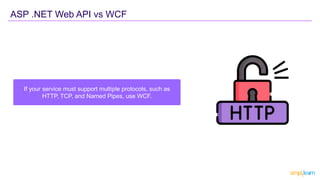 ASP .NET Web API vs WCF
If your service must support multiple protocols, such as
HTTP, TCP, and Named Pipes, use WCF.
 