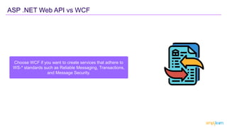 ASP .NET Web API vs WCF
Choose WCF if you want to create services that adhere to
WS-* standards such as Reliable Messaging, Transactions,
and Message Security.
 