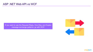 ASP .NET Web API vs WCF
If you want to use the Request-Reply, One-Way, and Duplex
message exchange patterns, go with WCF.
 