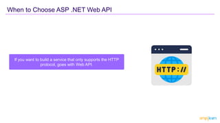 If you want to build a service that only supports the HTTP
protocol, goes with Web API.
When to Choose ASP .NET Web API
 
