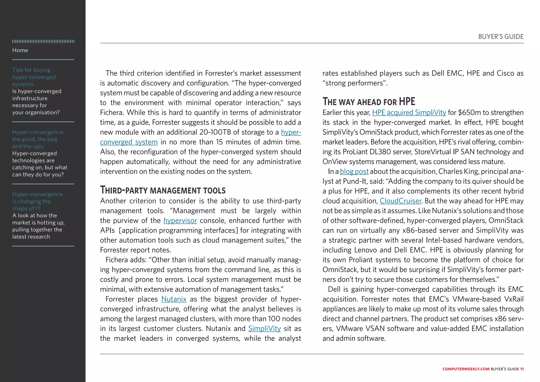 Home
Tips for buying
hyper-converged
systems
Is hyper-converged
infrastructure
necessary for
your organisation?
Hyper-convergence:
the good, the bad
and the ugly
Hyper-converged
technologies are
catching on, but what
can they do for you?
Hyper-convergence
is changing the
shape of IT
A look at how the
market is hotting up,
pulling together the
latest research
computerweekly.com buyer’s guide 11
The third criterion identified in Forrester’s market assessment
is automatic discovery and configuration. “The hyper-converged
system must be capable of discovering and adding a new resource
to the environment with minimal operator interaction,” says
Fichera. While this is hard to quantify in terms of administrator
time, as a guide, Forrester suggests it should be possible to add a
new module with an additional 20-100TB of storage to a hyper-
converged system in no more than 15 minutes of admin time.
Also, the reconfiguration of the hyper-converged system should
happen automatically, without the need for any administrative
intervention on the existing nodes on the system.
Third-party management tools
Another criterion to consider is the ability to use third-party
management tools. ”Management must be largely within
the purview of the hypervisor console, enhanced further with
APIs [application programming interfaces] for integrating with
other automation tools such as cloud management suites,” the
Forrester report notes.
Fichera adds: “Other than initial setup, avoid manually manag-
ing hyper-converged systems from the command line, as this is
costly and prone to errors. Local system management must be
minimal, with extensive automation of management tasks.”
Forrester places Nutanix as the biggest provider of hyper-
converged infrastructure, offering what the analyst believes is
among the largest managed clusters, with more than 100 nodes
in its largest customer clusters. Nutanix and SimpliVity sit as
the market leaders in converged systems, while the analyst
rates established players such as Dell EMC, HPE and Cisco as
“strong performers”.
The way ahead for HPE
Earlier this year, HPE acquired SimpliVity for $650m to strengthen
its stack in the hyper-converged market. In effect, HPE bought
SimpliVity’sOmniStackproduct,whichForresterratesasoneofthe
market leaders. Before the acquisition, HPE’s rival offering, combin-
ing its ProLiant DL380 server, StoreVirtual IP SAN technology and
OnView systems management, was considered less mature.
Inablogpostabouttheacquisition,CharlesKing,principalana-
lyst at Pund-It, said: “Adding the company to its quiver should be
a plus for HPE, and it also complements its other recent hybrid
cloud acquisition, CloudCruiser. But the way ahead for HPE may
notbeassimpleasitassumes.LikeNutanix’ssolutionsandthose
of other software-defined, hyper-converged players, OmniStack
can run on virtually any x86-based server and SimpliVity was
a strategic partner with several Intel-based hardware vendors,
including Lenovo and Dell EMC. HPE is obviously planning for
its own Proliant systems to become the platform of choice for
OmniStack, but it would be surprising if SimpliVity’s former part-
ners don’t try to secure those customers for themselves.”
Dell is gaining hyper-converged capabilities through its EMC
acquisition. Forrester notes that EMC’s VMware-based VxRail
appliances are likely to make up most of its volume sales through
direct and channel partners. The product set comprises x86 serv-
ers, VMware VSAN software and value-added EMC installation
and admin software.
BUYER’S GUIDE
 