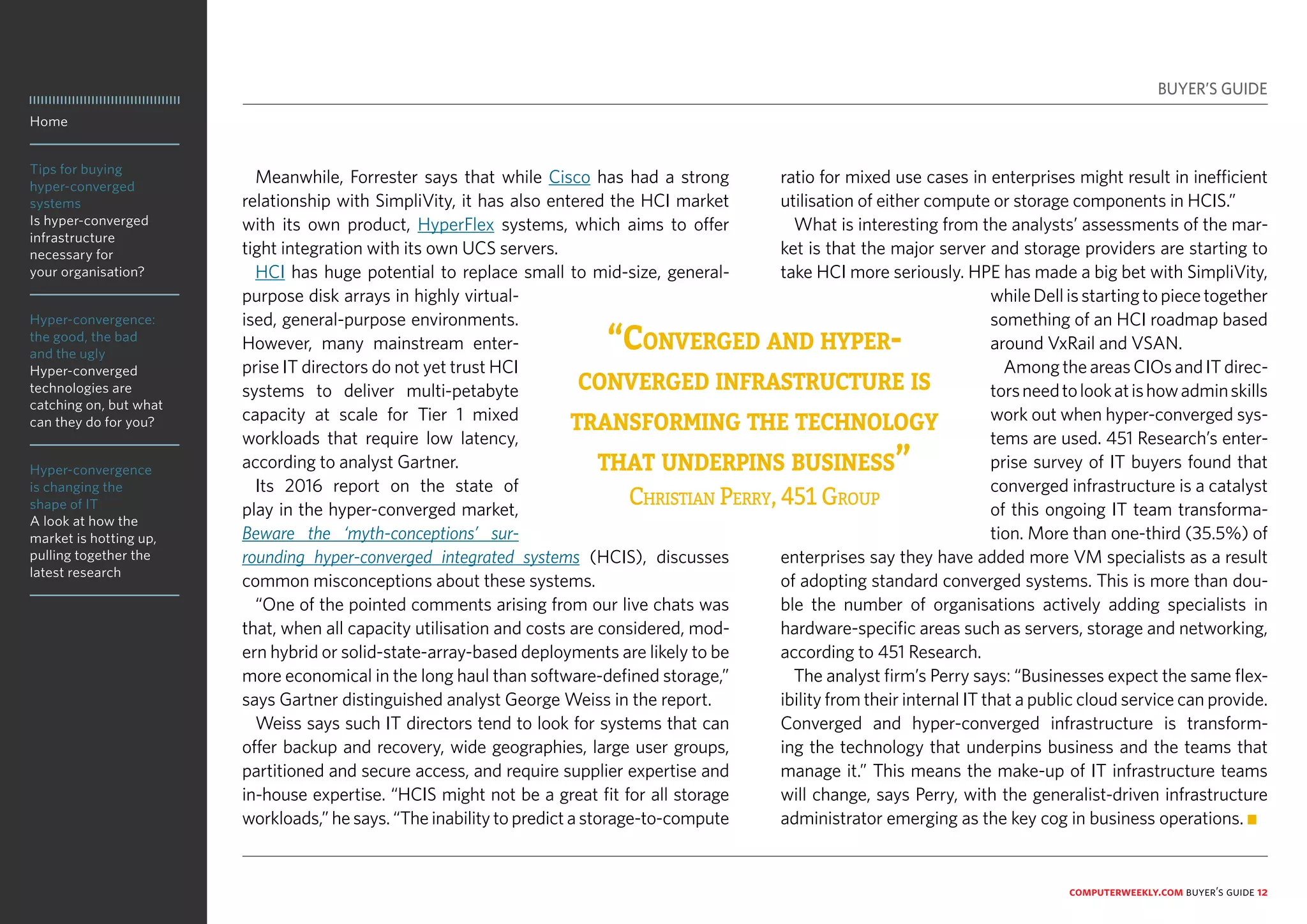 Home
Tips for buying
hyper-converged
systems
Is hyper-converged
infrastructure
necessary for
your organisation?
Hyper-convergence:
the good, the bad
and the ugly
Hyper-converged
technologies are
catching on, but what
can they do for you?
Hyper-convergence
is changing the
shape of IT
A look at how the
market is hotting up,
pulling together the
latest research
computerweekly.com buyer’s guide 12
Meanwhile, Forrester says that while Cisco has had a strong
relationship with SimpliVity, it has also entered the HCI market
with its own product, HyperFlex systems, which aims to offer
tight integration with its own UCS servers.
HCI has huge potential to replace small to mid-size, general-
purpose disk arrays in highly virtual-
ised, general-purpose environments.
However, many mainstream enter-
prise IT directors do not yet trust HCI
systems to deliver multi-petabyte
capacity at scale for Tier 1 mixed
workloads that require low latency,
according to analyst Gartner.
Its 2016 report on the state of
play in the hyper-converged market,
Beware the ‘myth-conceptions’ sur-
rounding hyper-converged integrated systems (HCIS), discusses
common misconceptions about these systems.
“One of the pointed comments arising from our live chats was
that, when all capacity utilisation and costs are considered, mod-
ern hybrid or solid-state-array-based deployments are likely to be
more economical in the long haul than software-defined storage,”
says Gartner distinguished analyst George Weiss in the report.
Weiss says such IT directors tend to look for systems that can
offer backup and recovery, wide geographies, large user groups,
partitioned and secure access, and require supplier expertise and
in-house expertise. “HCIS might not be a great fit for all storage
workloads,” he says. “The inability to predict a storage-to-compute
ratio for mixed use cases in enterprises might result in inefficient
utilisation of either compute or storage components in HCIS.”
What is interesting from the analysts’ assessments of the mar-
ket is that the major server and storage providers are starting to
take HCI more seriously. HPE has made a big bet with SimpliVity,
whileDellisstartingtopiecetogether
something of an HCI roadmap based
around VxRail and VSAN.
AmongtheareasCIOsandITdirec-
torsneedtolookatishowadminskills
work out when hyper-converged sys-
tems are used. 451 Research’s enter-
prise survey of IT buyers found that
converged infrastructure is a catalyst
of this ongoing IT team transforma-
tion. More than one-third (35.5%) of
enterprises say they have added more VM specialists as a result
of adopting standard converged systems. This is more than dou-
ble the number of organisations actively adding specialists in
hardware-specific areas such as servers, storage and networking,
according to 451 Research.
The analyst firm’s Perry says: “Businesses expect the same flex-
ibility from their internal IT that a public cloud service can provide.
Converged and hyper-converged infrastructure is transform-
ing the technology that underpins business and the teams that
manage it.” This means the make-up of IT infrastructure teams
will change, says Perry, with the generalist-driven infrastructure
administrator emerging as the key cog in business operations. n
BUYER’S GUIDE
“Converged and hyper-
converged infrastructure is
transforming the technology
that underpins business”
Christian Perry, 451 Group
 