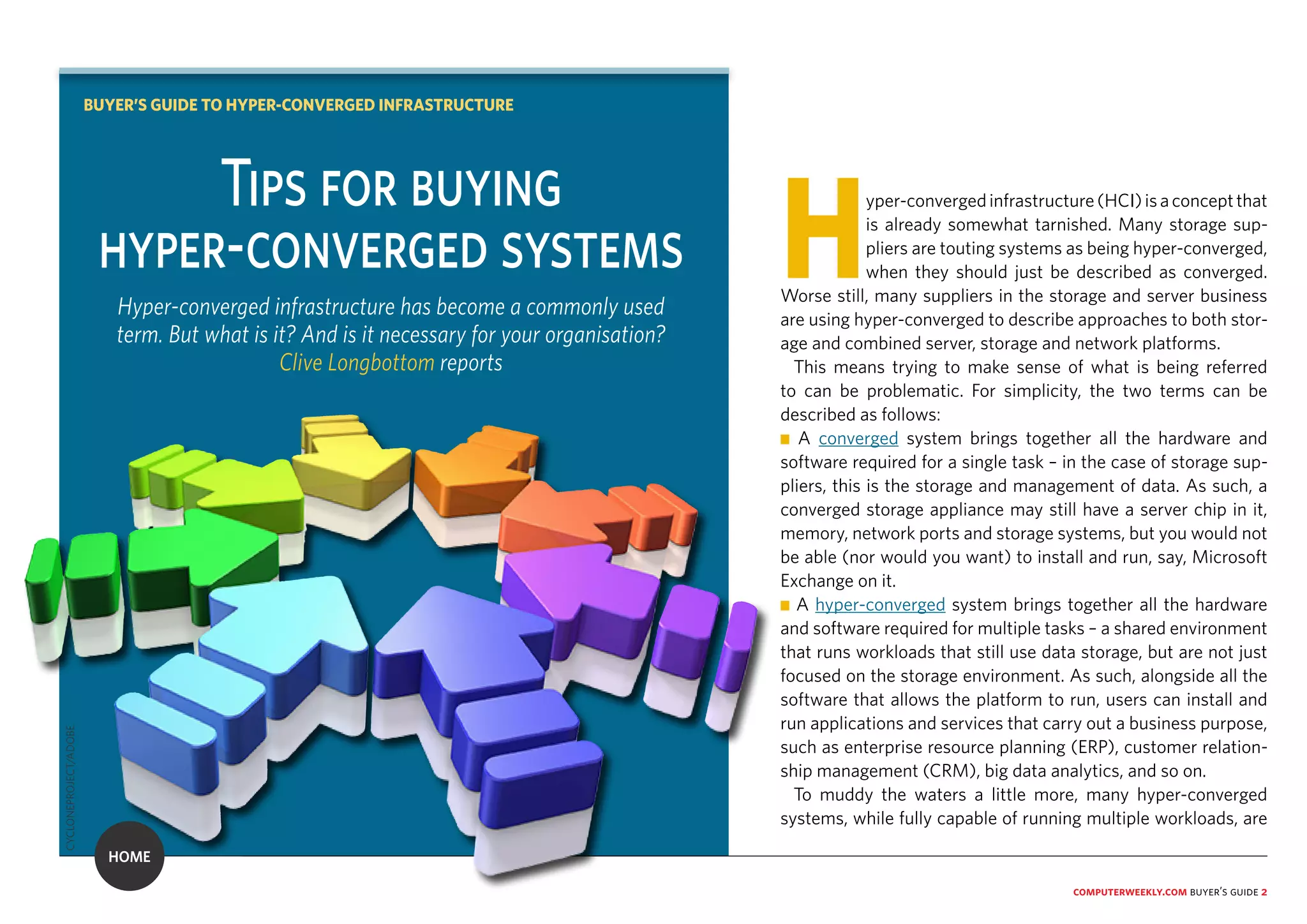 computerweekly.com buyer’s guide 2
Hyper-convergedinfrastructure(HCI)isaconceptthat
is already somewhat tarnished. Many storage sup-
pliers are touting systems as being hyper-converged,
when they should just be described as converged.
Worse still, many suppliers in the storage and server business
are using hyper-converged to describe approaches to both stor-
age and combined server, storage and network platforms.
This means trying to make sense of what is being referred
to can be problematic. For simplicity, the two terms can be
described as follows:
n A converged system brings together all the hardware and
software required for a single task – in the case of storage sup-
pliers, this is the storage and management of data. As such, a
converged storage appliance may still have a server chip in it,
memory, network ports and storage systems, but you would not
be able (nor would you want) to install and run, say, Microsoft
Exchange on it.
n A hyper-converged system brings together all the hardware
and software required for multiple tasks – a shared environment
that runs workloads that still use data storage, but are not just
focused on the storage environment. As such, alongside all the
software that allows the platform to run, users can install and
run applications and services that carry out a business purpose,
such as enterprise resource planning (ERP), customer relation-
ship management (CRM), big data analytics, and so on.
To muddy the waters a little more, many hyper-converged
systems, while fully capable of running multiple workloads, are
Tips for buying
hyper-converged systems
Hyper-converged infrastructure has become a commonly used
term. But what is it? And is it necessary for your organisation?
Clive Longbottom reports
BUYER’S GUIDE TO HYPER-CONVERGED INFRASTRUCTURE
HOME
CYCLONEPROJECT/ADOBE
 